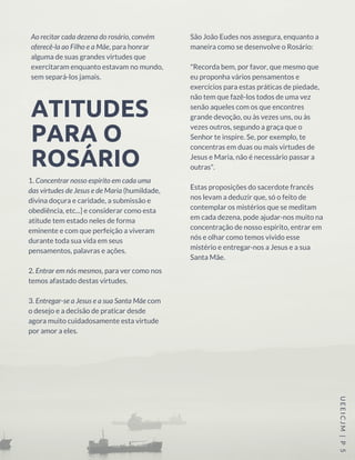 Ao recitar cada dezena do rosário, convém
oferecê-la ao Filho e a Mãe, para honrar
alguma de suas grandes virtudes que
exercitaram enquanto estavam no mundo,
sem separá-los jamais.
1. Concentrar nosso espírito em cada uma
das virtudes de Jesus e de Maria (humildade,
divina doçura e caridade, a submissão e
obediência, etc...] e considerar como esta
atitude tem estado neles de forma
eminente e com que perfeição a viveram
durante toda sua vida em seus
pensamentos, palavras e ações.
2. Entrar em nós mesmos, para ver como nos
temos afastado destas virtudes.
3. Entregar-se a Jesus e a sua Santa Mãe com
o desejo e a decisão de praticar desde
agora muito cuidadosamente esta virtude
por amor a eles.
UEEICJM |P 5
São João Eudes nos assegura, enquanto a
maneira como se desenvolve o Rosário:
"Recorda bem, por favor, que mesmo que
eu proponha vários pensamentos e
exercícios para estas práticas de piedade,
não tem que fazê-los todos de uma vez
senão aqueles com os que encontres
grande devoção, ou às vezes uns, ou às
vezes outros, segundo a graça que o
Senhor te inspire. Se, por exemplo, te
concentras em duas ou mais virtudes de
Jesus e Maria, não é necessário passar a
outras".
Estas proposições do sacerdote francês
nos levam a deduzir que, só o feito de
contemplar os mistérios que se meditam
em cada dezena, pode ajudar-nos muito na
concentração de nosso espírito, entrar em
nós e olhar como temos vivido esse
mistério e entregar-nos a Jesus e a sua
Santa Mãe.
ATITUDES
PARA O
ROSÁRIO
 