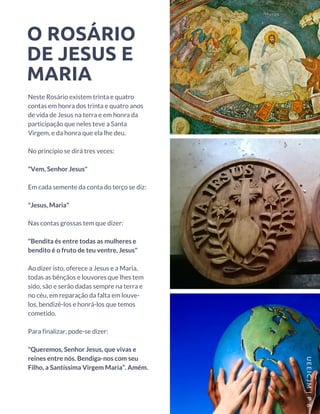 O ROSÁRIO
DE JESUS E
MARIA
Neste Rosário existem trinta e quatro
contas em honra dos trinta e quatro anos
de vida de Jesus na terra e em honra da
participação que neles teve a Santa
Virgem, e da honra que ela lhe deu.
No princípio se dirá tres veces: 
"Vem, Senhor Jesus"
Em cada semente da conta do terço se diz:
"Jesus, Maria"
Nas contas grossas tem que dizer:
"Bendita és entre todas as mulheres e
bendito é o fruto de teu ventre, Jesus"
Ao dizer isto, oferece a Jesus e a Maria,
todas as bênçãos e louvores que lhes tem
sido, são e serão dadas sempre na terra e
no céu, em reparação da falta em louve-
los, bendizê-los e honrá-los que temos
cometido.
Para finalizar, pode-se dizer:
"Queremos, Senhor Jesus, que vivas e
reines entre nós. Bendiga-nos com seu
Filho, a Santíssima Virgem Maria”. Amém.
UEEICJM |P 6
 