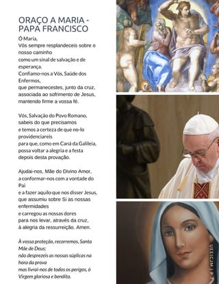 ORAÇO A MARIA -
PAPA FRANCISCO
Ó Maria,
Vós sempre resplandeceis sobre o
nosso caminho
como um sinal de salvação e de
esperança.
Confiamo-nos a Vós, Saúde dos
Enfermos,
que permanecestes, junto da cruz,
associada ao sofrimento de Jesus,
mantendo firme a vossa fé.
Vós, Salvação do Povo Romano,
sabeis do que precisamos
e temos a certeza de que no-lo
providenciareis
para que, como em Caná da Galileia,
possa voltar a alegria e a festa
depois desta provação.
Ajudai-nos, Mãe do Divino Amor,
a conformar-nos com a vontade do
Pai
e a fazer aquilo que nos disser Jesus,
que assumiu sobre Si as nossas
enfermidades
e carregou as nossas dores
para nos levar, através da cruz,
à alegria da ressurreição. Amen.
À vossa proteção, recorremos, Santa
Mãe de Deus;
não desprezeis as nossas súplicas na
hora da prova
mas livrai-nos de todos os perigos, ó
Virgem gloriosa e bendita.
UEEICJM |P7
 
