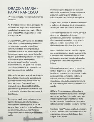 ORAÇO A MARIA -
PAPA FRANCISCO
«À vossa proteção, recorremos, Santa Mãe
de Deus».
Na dramática situação atual, carregada de
sofrimentos e angústias que oprimem o
mundo inteiro, recorremos a Vós, Mãe de
Deus e nossa Mãe, refugiando-nos sob a
vossa proteção.
Ó Virgem Maria, volvei para nós os vossos
olhos misericordiosos nesta pandemia do
coronavírus e confortai a quantos se
sentem perdidos e choram pelos seus
familiares mortos e, por vezes, sepultados
duma maneira que fere a alma. Sustentai
aqueles que estão angustiados por pessoas
enfermas de quem não se podem
aproximar, para impedir o contágio.
Infundi confiança em quem vive ansioso
com o futuro incerto e as consequências
sobre a economia e o trabalho.
Mãe de Deus e nossa Mãe, alcançai-nos de
Deus, Pai de misericórdia, que esta dura
prova termine e volte um horizonte de
esperança e paz. Como em Caná,
intervinde junto do vosso Divino Filho,
pedindo-Lhe que conforte as famílias dos
doentes e das vítimas e abra o seu coração
à confiança.
Protegei os médicos, os enfermeiros, os
agentes de saúde, os voluntários que,
neste período de emergência, estão na
vanguarda arriscando a própria vida para
salvar outras vidas. Acompanhai a sua
fadiga heroica e dai-lhes força, bondade e
saúde.
UEEICJM |P 3
Permanecei junto daqueles que assistem
noite e dia os doentes, e dos sacerdotes que
procuram ajudar e apoiar a todos, com
solicitude pastoral e dedicação evangélica.
Virgem Santa, iluminai as mentes dos homens
e mulheres de ciência, a fim de encontrarem
as soluções justas para vencer este vírus.
Assisti os Responsáveis das nações, para que
atuem com sabedoria, solicitude e
generosidade, socorrendo aqueles que não
têm o necessário para viver, programando
soluções sociais e económicas com
clarividência e espírito de solidariedade.
Maria Santíssima tocai as consciências para
que as somas enormes usadas para aumentar
e aperfeiçoar os armamentos sejam, antes,
destinadas a promover estudos adequados
para prevenir catástrofes do género no
futuro.
Mãe amadíssima, fazei crescer no mundo o
sentido de pertença a uma única grande
família, na certeza do vínculo que une a todos,
para acudirmos, com espírito fraterno e
solidário, a tanta pobreza e inúmeras
situações de miséria. Encorajai a firmeza na
fé, a perseverança no serviço, a constância na
oração.
Ó Maria, Consoladora dos aflitos, abraçai
todos os vossos filhos atribulados e alcançai-
nos a graça que Deus intervenha com a sua
mão omnipotente para nos libertar desta
terrível epidemia, de modo que a vida possa
retomar com serenidade o seu curso normal.
Confiamo-nos a Vós, que resplandeceis sobre
o nosso caminho como sinal de salvação e de
esperança, ó clemente, ó piedosa, ó doce
Virgem Maria. Amen.
 