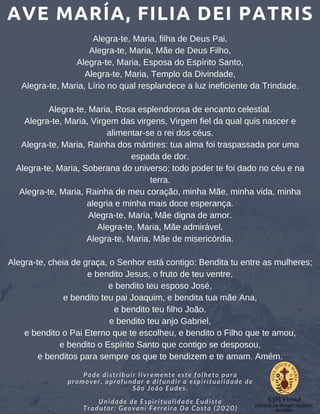 AVE MARÍA, FILIA DEI PATRIS
Pode distribuir livremente este folheto para
promover, aprofundar e difundir a espiritualidade de
São João Eudes.
Unidade de Espiritualidade Eudista
Tradutor: Geovani Ferreira Da Costa (2020)
Alegra-te, Maria, filha de Deus Pai,
Alegra-te, Maria, Mãe de Deus Filho,
Alegra-te, Maria, Esposa do Espírito Santo,
Alegra-te, Maria, Templo da Divindade,
Alegra-te, Maria, Lírio no qual resplandece a luz ineficiente da Trindade.
Alegra-te, Maria, Rosa esplendorosa de encanto celestial.
Alegra-te, Maria, Virgem das virgens, Virgem fiel da qual quis nascer e
alimentar-se o rei dos céus.
Alegra-te, Maria, Rainha dos mártires: tua alma foi traspassada por uma
espada de dor.
Alegra-te, Maria, Soberana do universo; todo poder te foi dado no céu e na
terra.
Alegra-te, Maria, Rainha de meu coração, minha Mãe, minha vida, minha
alegria e minha mais doce esperança.
Alegra-te, Maria, Mãe digna de amor.
Alegra-te, Maria, Mãe admirável.
Alegra-te, Maria, Mãe de misericórdia.
Alegra-te, cheia de graça, o Senhor está contigo: Bendita tu entre as mulheres;
e bendito Jesus, o fruto de teu ventre,
e bendito teu esposo José,
e bendito teu pai Joaquim, e bendita tua mãe Ana,
e bendito teu filho João,
e bendito teu anjo Gabriel,
e bendito o Pai Eterno que te escolheu, e bendito o Filho que te amou,
e bendito o Espírito Santo que contigo se desposou,
e benditos para sempre os que te bendizem e te amam. Amém.
 