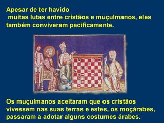 Apesar de ter havido
muitas lutas entre cristãos e muçulmanos, eles
também conviveram pacificamente.
Os muçulmanos aceitaram que os cristãos
vivessem nas suas terras e estes, os moçárabes,
passaram a adotar alguns costumes árabes.
 