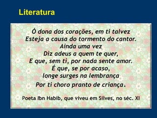 Ó dona dos corações, em ti talvez
Esteja a causa do tormento do cantor.
Ainda uma vez
Diz adeus a quem te quer,
E que, sem ti, por nada sente amor.
É que, se por acaso,
longe surges na lembrança
Por ti choro pranto de criança.
Poeta Ibn Habib, que viveu em Silves, no séc. XI
Literatura
 