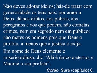 Não deves adorar ídolos; hás-de tratar com
generosidade os teus pais; por amor a
Deus, dá aos órfãos, aos pobres, aos
peregrinos e aos que pedem, não cometas
crimes, nem em segredo nem em público;
não mates os homens pois que Deus o
proibiu, a menos que a justiça o exija.
Em nome de Deus clemente e
misericordioso, diz “Alá é único e eterno, e
Maomé o seu profeta”.
Corão, Sura (capítulo) 6.
 
