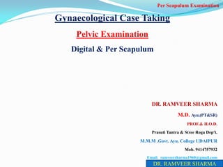 Gynaecological Case Taking
Pelvic Examination
Digital & Per Scapulum
DR. RAMVEER SHARMA
M.D. Ayu.(PT&SR)
PROF.& H.O.D.
Prasuti Tantra & Stree Roga Dep't.
M.M.M .Govt. Ayu. College UDAIPUR
Mob. 9414757932
Email. ramveersharma1960@gmail.com
DR. RAMVEER SHARMA
Per Scapulum Examination
 