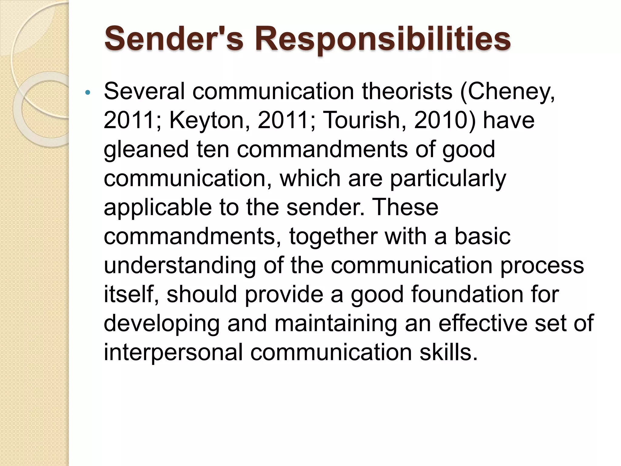 Sender's Responsibilities
• Several communication theorists (Cheney,
2011; Keyton, 2011; Tourish, 2010) have
gleaned ten commandments of good
communication, which are particularly
applicable to the sender. These
commandments, together with a basic
understanding of the communication process
itself, should provide a good foundation for
developing and maintaining an effective set of
interpersonal communication skills.
 