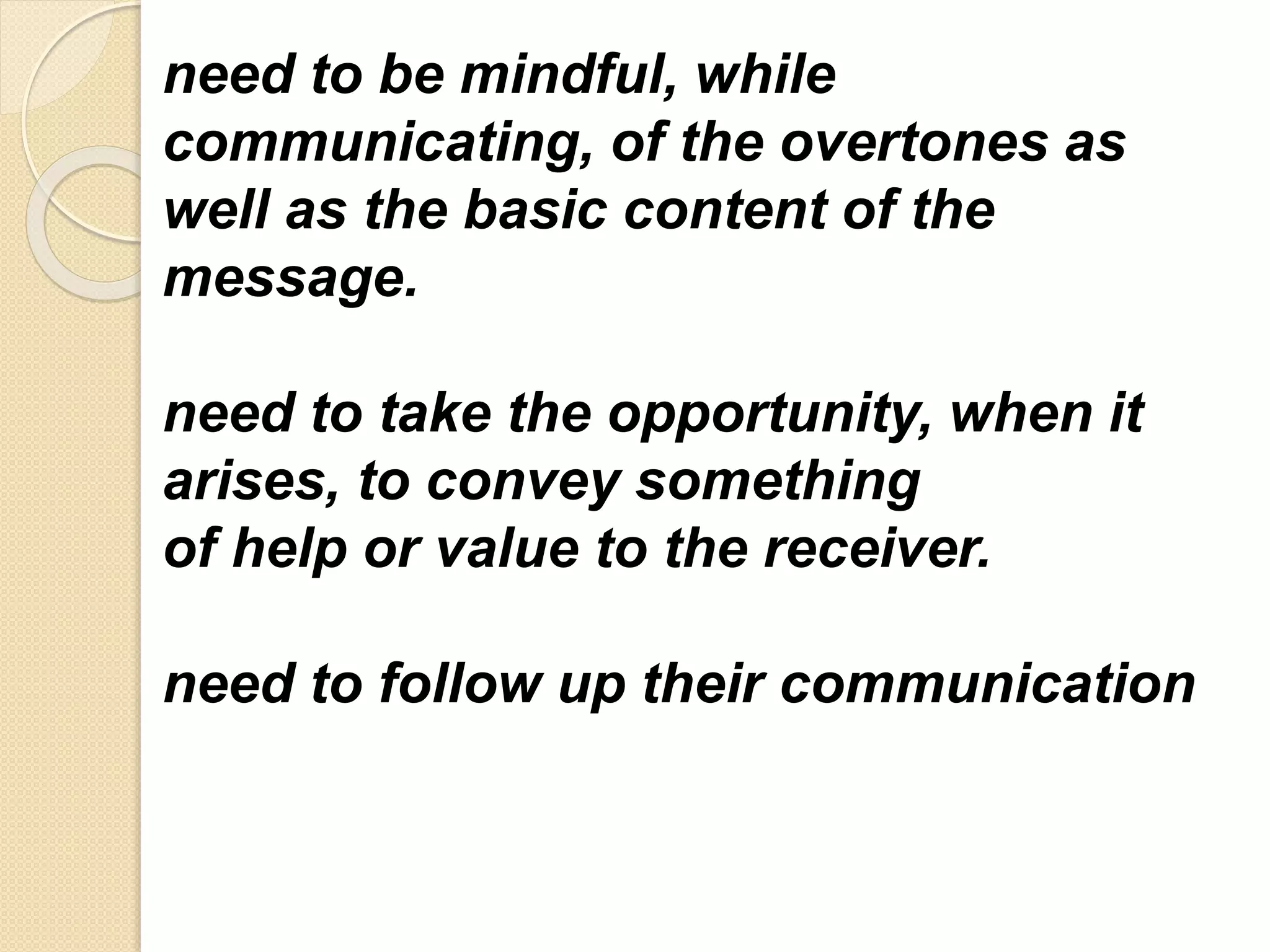 need to be mindful, while
communicating, of the overtones as
well as the basic content of the
message.
need to take the opportunity, when it
arises, to convey something
of help or value to the receiver.
need to follow up their communication
 