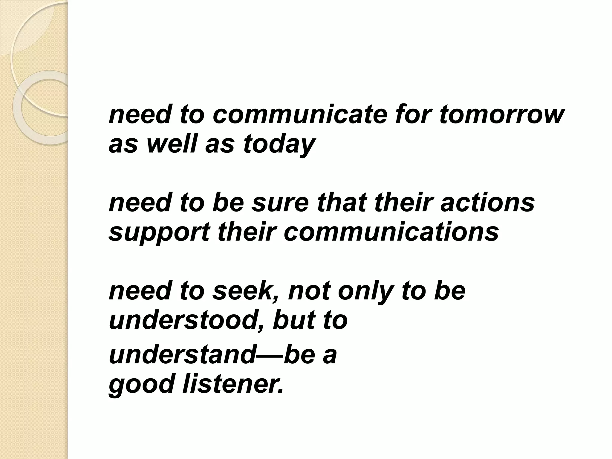 need to communicate for tomorrow
as well as today
need to be sure that their actions
support their communications
need to seek, not only to be
understood, but to
understand—be a
good listener.
 