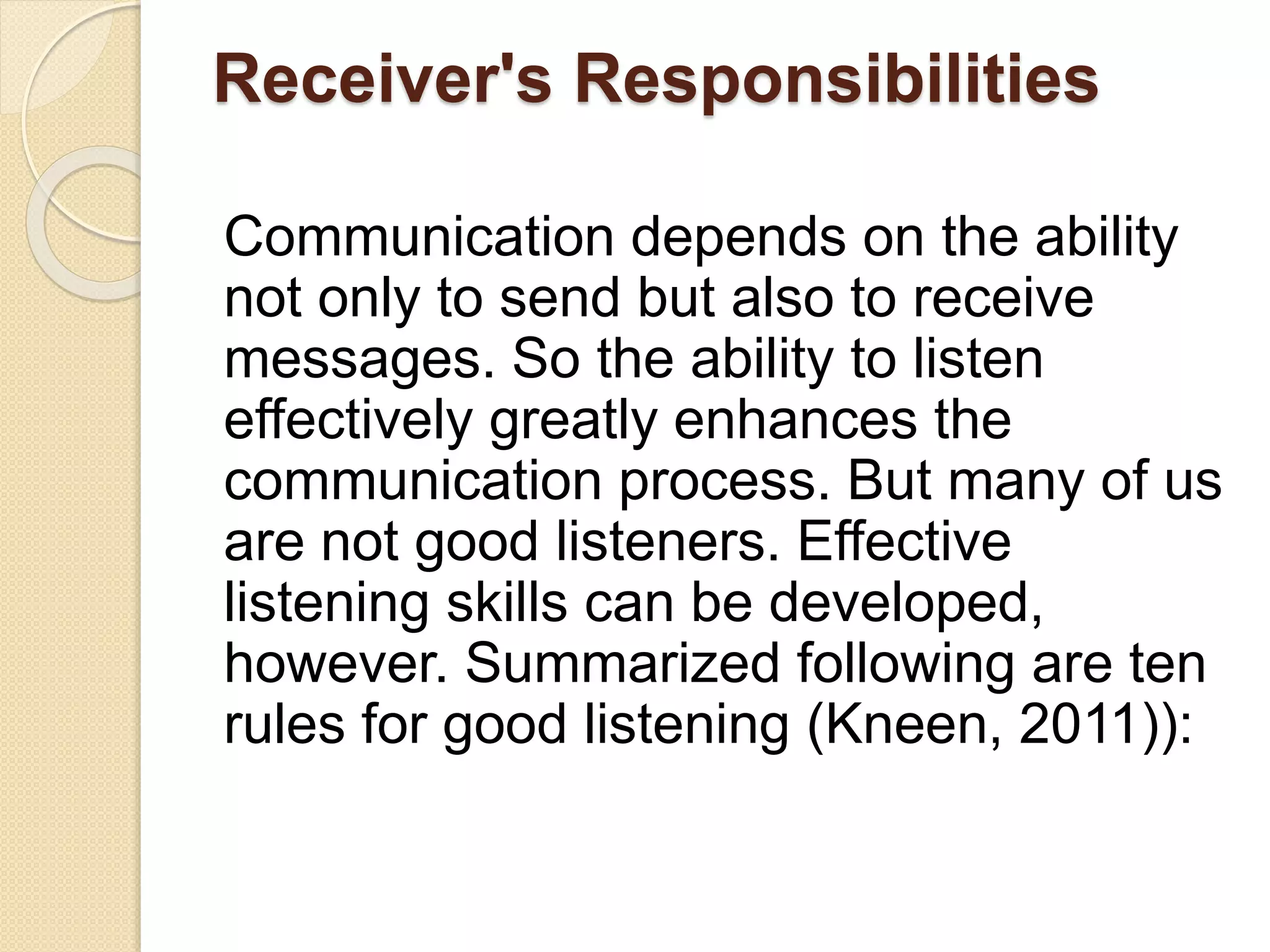 Receiver's Responsibilities
Communication depends on the ability
not only to send but also to receive
messages. So the ability to listen
effectively greatly enhances the
communication process. But many of us
are not good listeners. Effective
listening skills can be developed,
however. Summarized following are ten
rules for good listening (Kneen, 2011)):
 