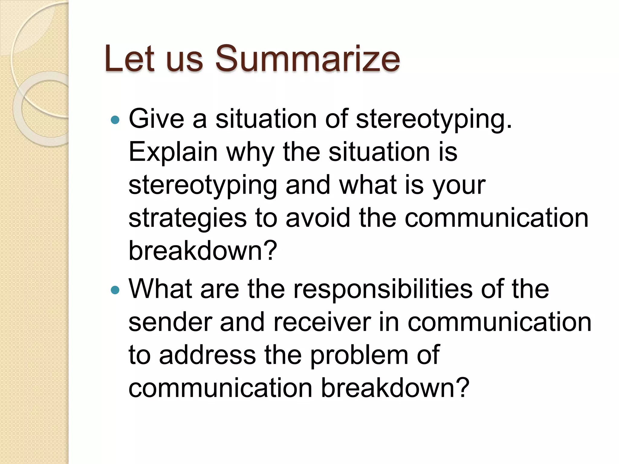 Let us Summarize
 Give a situation of stereotyping.
Explain why the situation is
stereotyping and what is your
strategies to avoid the communication
breakdown?
 What are the responsibilities of the
sender and receiver in communication
to address the problem of
communication breakdown?
 