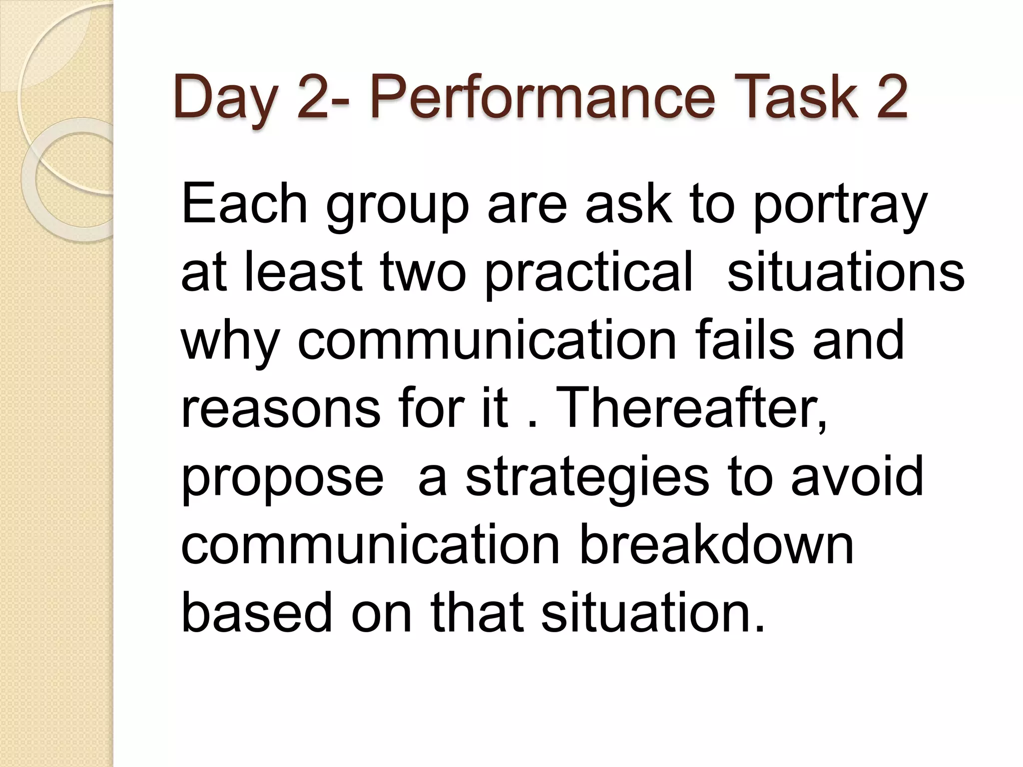 Day 2- Performance Task 2
Each group are ask to portray
at least two practical situations
why communication fails and
reasons for it . Thereafter,
propose a strategies to avoid
communication breakdown
based on that situation.
 