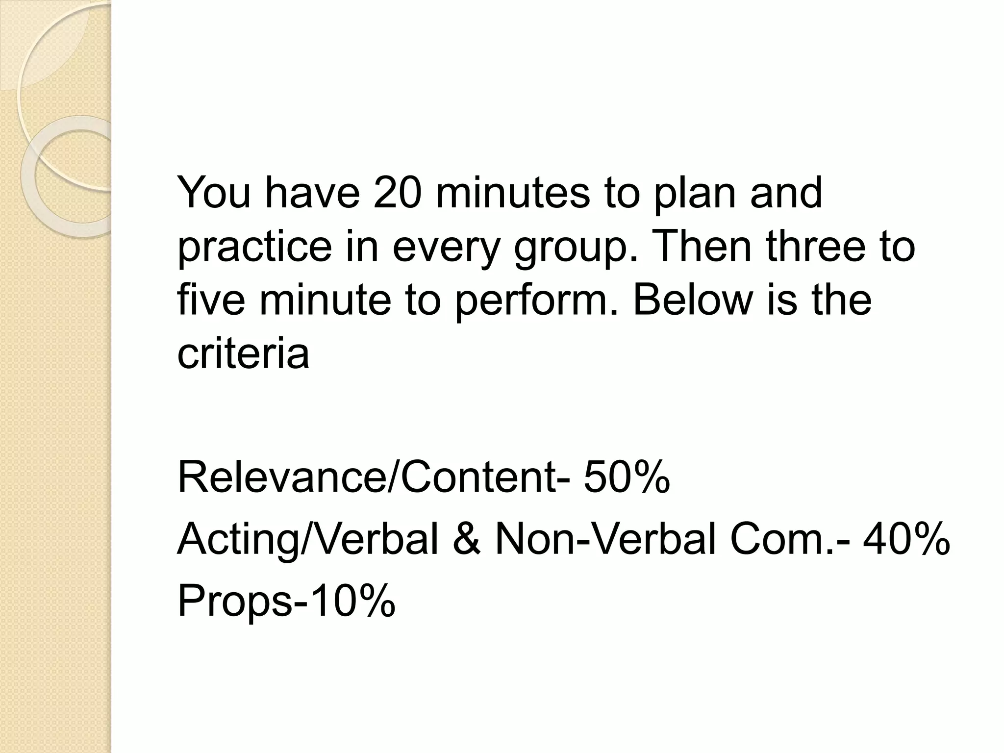 You have 20 minutes to plan and
practice in every group. Then three to
five minute to perform. Below is the
criteria
Relevance/Content- 50%
Acting/Verbal & Non-Verbal Com.- 40%
Props-10%
 