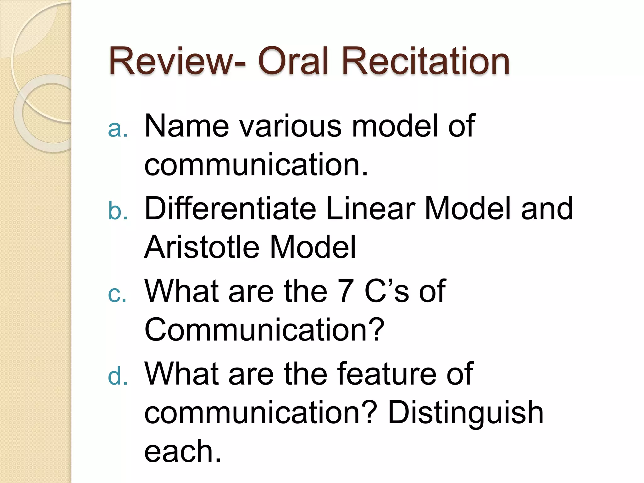 Review- Oral Recitation
a. Name various model of
communication.
b. Differentiate Linear Model and
Aristotle Model
c. What are the 7 C’s of
Communication?
d. What are the feature of
communication? Distinguish
each.
 