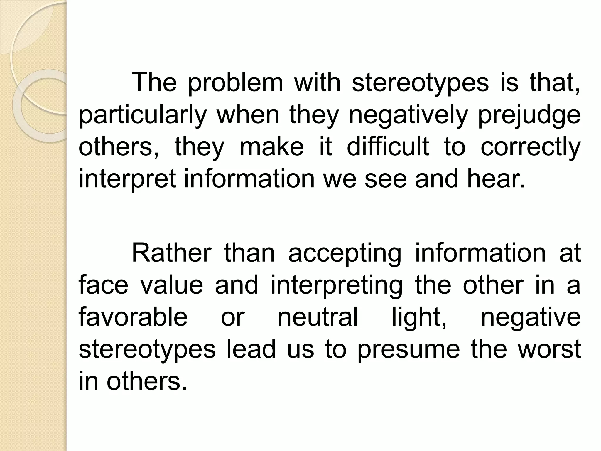 The problem with stereotypes is that,
particularly when they negatively prejudge
others, they make it difficult to correctly
interpret information we see and hear.
Rather than accepting information at
face value and interpreting the other in a
favorable or neutral light, negative
stereotypes lead us to presume the worst
in others.
 