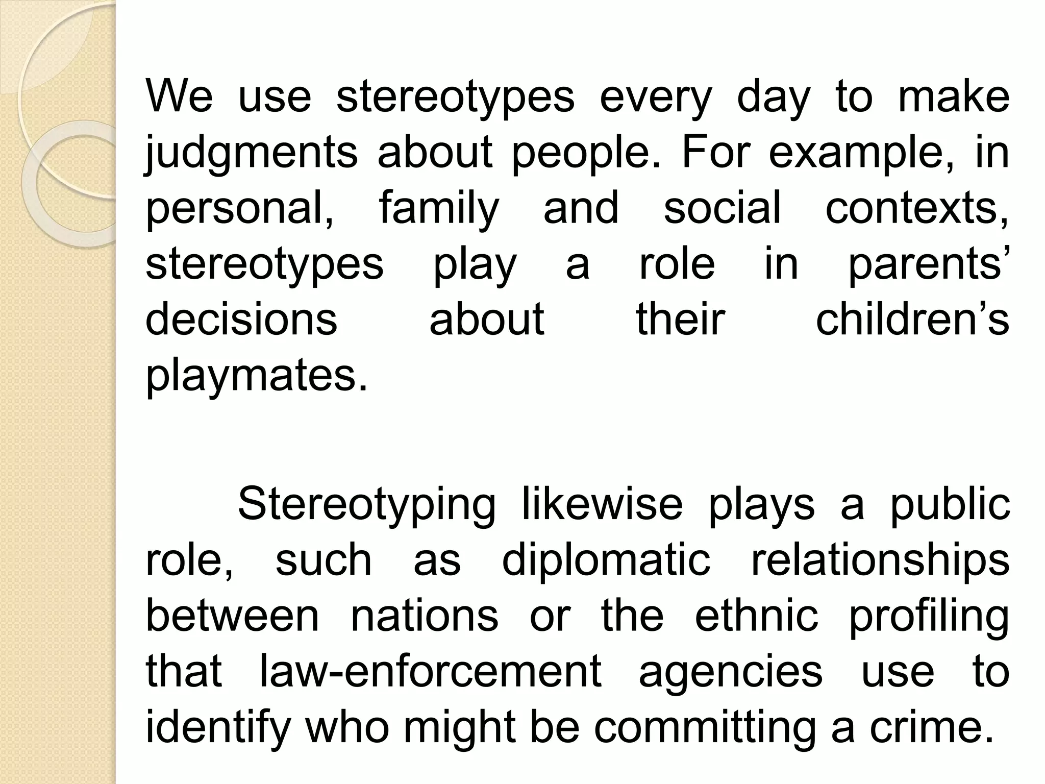 We use stereotypes every day to make
judgments about people. For example, in
personal, family and social contexts,
stereotypes play a role in parents’
decisions about their children’s
playmates.
Stereotyping likewise plays a public
role, such as diplomatic relationships
between nations or the ethnic profiling
that law-enforcement agencies use to
identify who might be committing a crime.
 
