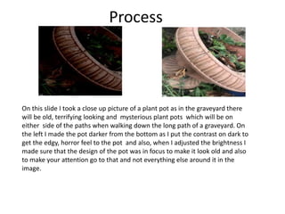 Process
On this slide I took a close up picture of a plant pot as in the graveyard there
will be old, terrifying looking and mysterious plant pots which will be on
either side of the paths when walking down the long path of a graveyard. On
the left I made the pot darker from the bottom as I put the contrast on dark to
get the edgy, horror feel to the pot and also, when I adjusted the brightness I
made sure that the design of the pot was in focus to make it look old and also
to make your attention go to that and not everything else around it in the
image.
 