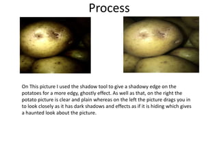 Process
On This picture I used the shadow tool to give a shadowy edge on the
potatoes for a more edgy, ghostly effect. As well as that, on the right the
potato picture is clear and plain whereas on the left the picture drags you in
to look closely as it has dark shadows and effects as if it is hiding which gives
a haunted look about the picture.
 