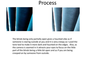 Process
The blinds being only partially open gives a haunted vibe as if
someone is staring outside at you and it is very creepy as I used the
tone tool to make it more dark and haunted on the edges. Also, as
the camera is zoomed in it attracts your eyes to focus on the little
part of the blinds being a little bit open and as if you are being
creeped on by someone from outside.
 