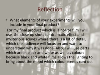 Reflection
• What elements of your experiments will you
include in your final product?
For my final product which is a horror film I will
use the close up shots for dramatic effect and
mysterious scenes where there is a lot of detail,
which the audience will focus on and want to
understand why it was done. Also, I will use parts
which are in black and white as well as colours
because black and white films allows the lighting to
bring about the mood which colour scenes cant do.
 