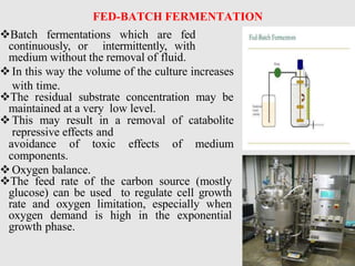 FED-BATCH FERMENTATION
Batch fermentations which are fed
continuously, or intermittently, with
medium without the removal of fluid.
In this way the volume of the culture increases
with time.
The residual substrate concentration may be
maintained at a very low level.
This may result in a removal of catabolite
repressive effects and
avoidance of toxic effects of medium
components.
Oxygen balance.
The feed rate of the carbon source (mostly
glucose) can be used to regulate cell growth
rate and oxygen limitation, especially when
oxygen demand is high in the exponential
growth phase.
 
