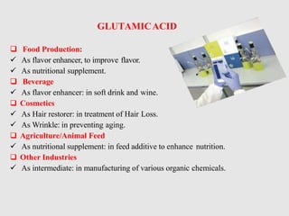 GLUTAMICACID
 Food Production:
 As flavor enhancer, to improve flavor.
 As nutritional supplement.
 Beverage
 As flavor enhancer: in soft drink and wine.
 Cosmetics
 As Hair restorer: in treatment of Hair Loss.
 As Wrinkle: in preventing aging.
 Agriculture/Animal Feed
 As nutritional supplement: in feed additive to enhance nutrition.
 Other Industries
 As intermediate: in manufacturing of various organic chemicals.
 