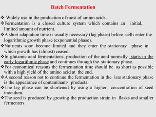 Batch Fermentation
 Widely use in the production of most of amino acids.
Fermentation is a closed culture system which contains an initial,
limited amount of nutrient.
A short adaptation time is usually necessary (lag phase) before cells enter the
logarithmic growth phase (exponential phase).
Nutrients soon become limited and they enter the stationary phase in
which growth has (almost) ceased.
In glutamic acid fermentations, production of the acid normally starts in the
early logarithmic phase and continues through the stationary phase.
For economical reasons the fermentation time should be as short as possible
with a high yield of the amino acid at the end.
A second reason not to continue the fermentation in the late stationary phase
is the appearance of contaminant- products.
The lag phase can be shortened by using a higher concentration of seed
inoculum.
The seed is produced by growing the production strain in flasks and smaller
fermenters.
 