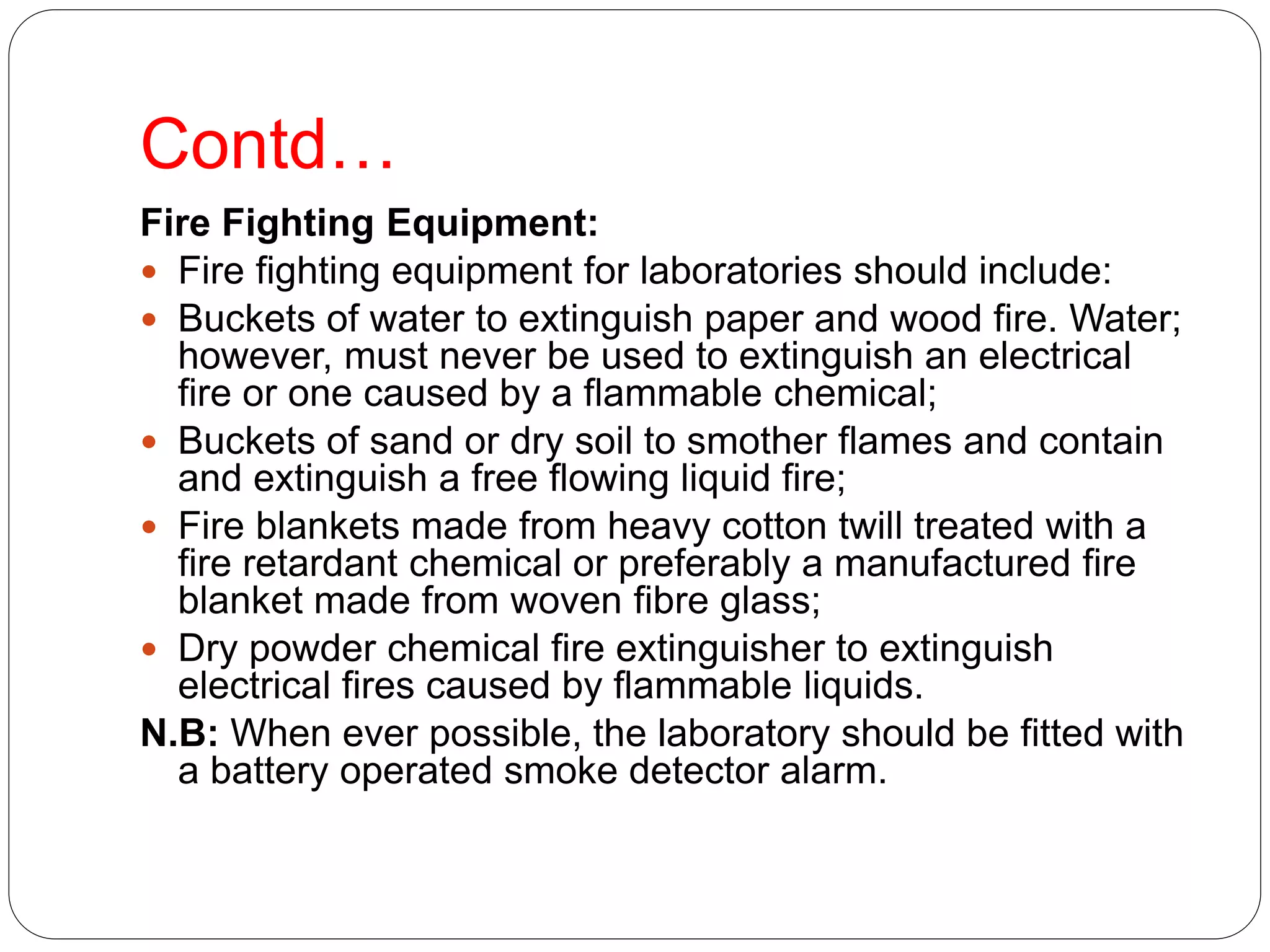 Contd…
Fire Fighting Equipment:
 Fire fighting equipment for laboratories should include:
 Buckets of water to extinguish paper and wood fire. Water;
however, must never be used to extinguish an electrical
fire or one caused by a flammable chemical;
 Buckets of sand or dry soil to smother flames and contain
and extinguish a free flowing liquid fire;
 Fire blankets made from heavy cotton twill treated with a
fire retardant chemical or preferably a manufactured fire
blanket made from woven fibre glass;
 Dry powder chemical fire extinguisher to extinguish
electrical fires caused by flammable liquids.
N.B: When ever possible, the laboratory should be fitted with
a battery operated smoke detector alarm.
 