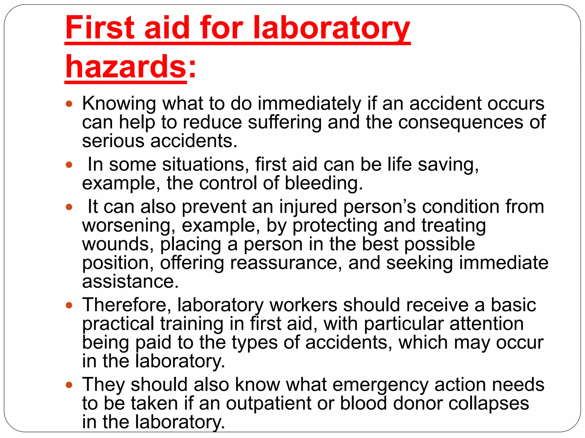 First aid for laboratory
hazards:
 Knowing what to do immediately if an accident occurs
can help to reduce suffering and the consequences of
serious accidents.
 In some situations, first aid can be life saving,
example, the control of bleeding.
 It can also prevent an injured person’s condition from
worsening, example, by protecting and treating
wounds, placing a person in the best possible
position, offering reassurance, and seeking immediate
assistance.
 Therefore, laboratory workers should receive a basic
practical training in first aid, with particular attention
being paid to the types of accidents, which may occur
in the laboratory.
 They should also know what emergency action needs
to be taken if an outpatient or blood donor collapses
in the laboratory.
 