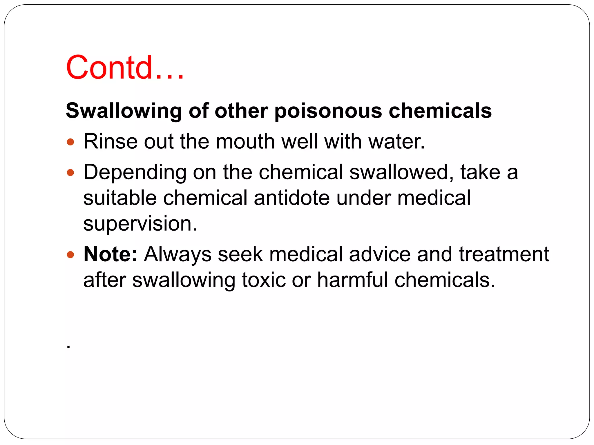 Contd…
Swallowing of other poisonous chemicals
 Rinse out the mouth well with water.
 Depending on the chemical swallowed, take a
suitable chemical antidote under medical
supervision.
 Note: Always seek medical advice and treatment
after swallowing toxic or harmful chemicals.
.
 