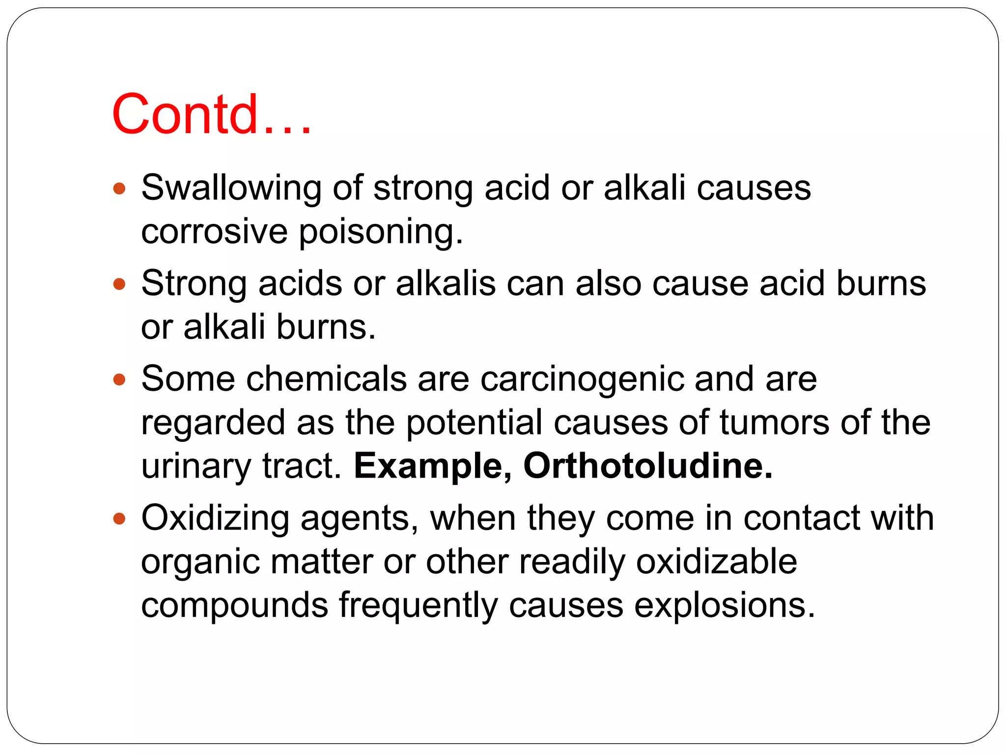 Contd…
 Swallowing of strong acid or alkali causes
corrosive poisoning.
 Strong acids or alkalis can also cause acid burns
or alkali burns.
 Some chemicals are carcinogenic and are
regarded as the potential causes of tumors of the
urinary tract. Example, Orthotoludine.
 Oxidizing agents, when they come in contact with
organic matter or other readily oxidizable
compounds frequently causes explosions.
 