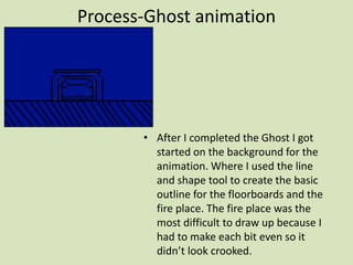 Process-Ghost animation
• After I completed the Ghost I got
started on the background for the
animation. Where I used the line
and shape tool to create the basic
outline for the floorboards and the
fire place. The fire place was the
most difficult to draw up because I
had to make each bit even so it
didn’t look crooked.
 