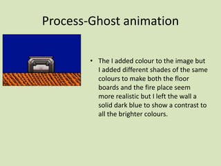 Process-Ghost animation
• The I added colour to the image but
I added different shades of the same
colours to make both the floor
boards and the fire place seem
more realistic but I left the wall a
solid dark blue to show a contrast to
all the brighter colours.
 