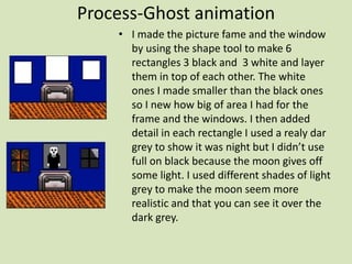 Process-Ghost animation
• I made the picture fame and the window
by using the shape tool to make 6
rectangles 3 black and 3 white and layer
them in top of each other. The white
ones I made smaller than the black ones
so I new how big of area I had for the
frame and the windows. I then added
detail in each rectangle I used a realy dar
grey to show it was night but I didn’t use
full on black because the moon gives off
some light. I used different shades of light
grey to make the moon seem more
realistic and that you can see it over the
dark grey.
 