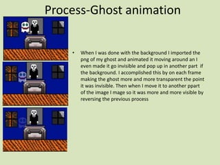 Process-Ghost animation
• When I was done with the background I imported the
png of my ghost and animated it moving around an I
even made it go invisible and pop up in another part if
the background. I accomplished this by on each frame
making the ghost more and more transparent the point
it was invisible. Then when I move it to another ppart
of the image I mage so it was more and more visible by
reversing the previous process
 