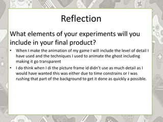 Reflection
What elements of your experiments will you
include in your final product?
• When I make the animation of my game I will include the level of detail I
have used and the techniques I used to animate the ghost including
making it go transparent
• I do think when I di the picture frame id didn’t use as much detail as I
would have wanted this was either due to time constrains or I was
rushing that part of the background to get it done as quickly a possible.
 