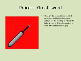 Process- Great sword
• Then on the second layer I added
detail on the blade using darker
colours for the shading of where the
light would be. There is no silver so I
used different shades of grey.
 