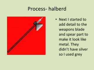 Process- halberd
• Next I started to
add detail to the
weapons blade
and spear part to
make it look like
metal. They
didn’t have silver
so I used grey
 