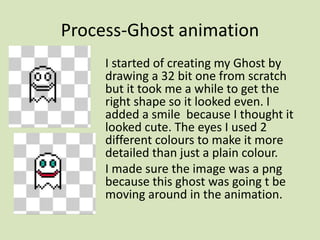 Process-Ghost animation
I started of creating my Ghost by
drawing a 32 bit one from scratch
but it took me a while to get the
right shape so it looked even. I
added a smile because I thought it
looked cute. The eyes I used 2
different colours to make it more
detailed than just a plain colour.
I made sure the image was a png
because this ghost was going t be
moving around in the animation.
 