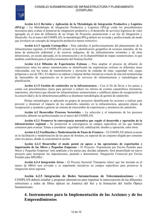 CONSEJO SURAMERICANO DE INFRAESTRUCTURA Y PLANEAMIENTO
(COSIPLAN)
12 de 15
Acción 6.1.2 Revisión y Aplicación de la Metodología de Integración Productiva y Logística
(IPrLg) – La Metodología de Integración Productiva y Logística (IPrLg) cuida los procedimientos
necesarios para evaluar el potencial de integración productiva y el desarrollo de servicios logísticos de valor
agregado en el área de influencia de un Grupo de Proyectos perteneciente a un Eje de Integración y
Desarrollo. En el marco del COSIPLAN, la metodología IPrLg deberá ser revisada y perfeccionada, de modo
que involucre un concepto de integración productiva menos restrictivo.
Acción 6.1.3 Agenda Cartográfica – Para subsidiar el perfeccionamiento del planeamiento de la
infraestructura regional, el COSIPLAN actuará en la identificación geográfica de recursos naturales, de las
áreas de protección ambiental y de reservas indígenas, de las infraestructuras existentes y de otras
dimensiones, en escala adecuada, en la armonización y en la disponibilidad de mapas suramericanos, lo que
también contribuirá para el perfeccionamiento del Sistema GeoSur.
Acción 6.1.4 Difusión de Experiencias Exitosas – Para ampliar el proceso de difusión de
experiencias entre los países suramericanos se identificarán las experiencias exitosas en diferentes áreas
relacionadas con los temas de mantenimiento y elevación de estándar de rutas, seguridad vial, cargas
peligrosas y uso de TICs. El objetivo es replicar y mejorar dichas iniciativas a través de una red suramericana
de intercambio de experiencias en la provisión de servicios de infraestructuras y metodologías de
planificación.
Acción 6.1.5 Gestión de catástrofes en la infraestructura – Con el fin de llevar a los países a
contar con procedimientos claros para prevenir o reducir los efectos de eventos catastróficos (terremoto,
maremotos, aluviones) que afecten las infraestructuras suramericanas y establecer planes de recuperación de
la conectividad y de la infraestructura pública se diseñaran metodologías de gestión de catástrofes.
Dichas metodologías se aplicarán en grupos de proyectos identificando las acciones a realizar para
prevenir y disminuir el impacto de las catástrofes naturales en la infraestructura, apoyarán planes de
recuperación y ayudarán a generar un sistema de intercambio de experiencias y monitoreo de catástrofes.
Acción 6.2 Desarrollar Procesos Sectoriales – La selección y el tratamiento de los procesos
sectoriales deberán ser perfeccionados en el marco del COSIPLAN.
Acción 6.2.1 Promover la convergencia normativa que regule el desarrollo y operación de la
infraestructura regional – Se promoverá la convergencia en campos específicos en los que hubiera
consensos para avanzar. Temas a considerar: seguridad vial, señalización, diseños y operación, entre otros.
Acción 6.2.2 Facilitación y Modernización de Pasos de Frontera – El COSIPLAN deberá avanzar
en la facilitación y modernización de los pasos de frontera, en especial de un conjunto elegido por consenso
entre los países, donde se concentrará la acción.
Acción 6.2.3 Desarrollar el modo postal en apoyo a las operaciones de exportación e
importación de las Micro y Pequeñas Empresas – El Proyecto ‘Exportación por Envíos Postales para
Micro y Pequeñas Empresas’ será ampliado a los países que decidan adoptarlo. Será desarrollado un nuevo
proyecto para incorporar las importaciones, pasando a denominarse ‘Integración Comercial por Envíos
Postales para MPyMEs’.
Acción 6.2.4 Integración Aérea – El Proceso Sectorial 'Transporte Aéreo' que fue iniciado en el
marco de IIRSA será revisado y se impulsarán iniciativas en campos específicos para promover la
integración aérea regional.
Acción 6.2.5 Integración de Redes Suramericanas de Telecomunicaciones – El
COSIPLAN deberá estudiar y proponer alternativas para impulsar la interconexión de las diferentes
estructuras y redes de fibras ópticas en América del Sur y la formación del Anillo Óptico
Suramericano.
4. Instrumentos para la Implementación de las Acciones y de los
Emprendimientos
 