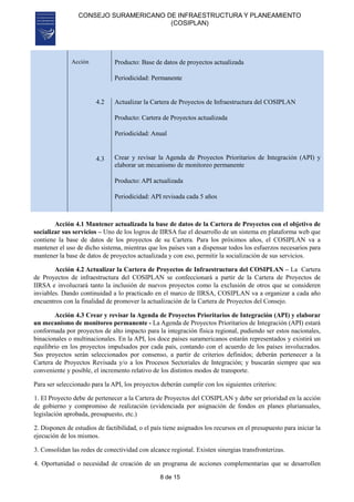 CONSEJO SURAMERICANO DE INFRAESTRUCTURA Y PLANEAMIENTO
(COSIPLAN)
8 de 15
Acción Producto: Base de datos de proyectos actualizada
Periodicidad: Permanente
4.2
4.3
Actualizar la Cartera de Proyectos de Infraestructura del COSIPLAN
Producto: Cartera de Proyectos actualizada
Periodicidad: Anual
Crear y revisar la Agenda de Proyectos Prioritarios de Integración (API) y
elaborar un mecanismo de monitoreo permanente
Producto: API actualizada
Periodicidad: API revisada cada 5 años
Acción 4.1 Mantener actualizada la base de datos de la Cartera de Proyectos con el objetivo de
socializar sus servicios – Uno de los logros de IIRSA fue el desarrollo de un sistema en plataforma web que
contiene la base de datos de los proyectos de su Cartera. Para los próximos años, el COSIPLAN va a
mantener el uso de dicho sistema, mientras que los países van a dispensar todos los esfuerzos necesarios para
mantener la base de datos de proyectos actualizada y con eso, permitir la socialización de sus servicios.
Acción 4.2 Actualizar la Cartera de Proyectos de Infraestructura del COSIPLAN – La Cartera
de Proyectos de infraestructura del COSIPLAN se confeccionará a partir de la Cartera de Proyectos de
IIRSA e involucrará tanto la inclusión de nuevos proyectos como la exclusión de otros que se consideren
inviables. Dando continuidad a lo practicado en el marco de IIRSA, COSIPLAN va a organizar a cada año
encuentros con la finalidad de promover la actualización de la Cartera de Proyectos del Consejo.
Acción 4.3 Crear y revisar la Agenda de Proyectos Prioritarios de Integración (API) y elaborar
un mecanismo de monitoreo permanente - La Agenda de Proyectos Prioritarios de Integración (API) estará
conformada por proyectos de alto impacto para la integración física regional, pudiendo ser estos nacionales,
binacionales o multinacionales. En la API, los doce países suramericanos estarán representados y existirá un
equilibrio en los proyectos impulsados por cada país, contando con el acuerdo de los países involucrados.
Sus proyectos serán seleccionados por consenso, a partir de criterios definidos; deberán pertenecer a la
Cartera de Proyectos Revisada y/o a los Procesos Sectoriales de Integración; y buscarán siempre que sea
conveniente y posible, el incremento relativo de los distintos modos de transporte.
Para ser seleccionado para la API, los proyectos deberán cumplir con los siguientes criterios:
1. El Proyecto debe de pertenecer a la Cartera de Proyectos del COSIPLAN y debe ser prioridad en la acción
de gobierno y compromiso de realización (evidenciada por asignación de fondos en planes plurianuales,
legislación aprobada, presupuesto, etc.)
2. Disponen de estudios de factibilidad, o el país tiene asignados los recursos en el presupuesto para iniciar la
ejecución de los mismos.
3. Consolidan las redes de conectividad con alcance regional. Existen sinergias transfronterizas.
4. Oportunidad o necesidad de creación de un programa de acciones complementarias que se desarrollen
 