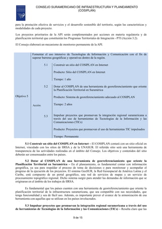 CONSEJO SURAMERICANO DE INFRAESTRUCTURA Y PLANEAMIENTO
(COSIPLAN)
9 de 15
para la prestación efectiva de servicios y el desarrollo sostenible del territorio, según las características y
modalidades de cada proyecto.
Los proyectos prioritarios de la API serán complementados por acciones en materia regulatoria y de
planificación territorial que constituirán los Programas Territoriales de Integración - PTI (Acción 3.2).
El Consejo elaborará un mecanismo de monitoreo permanente de la API.
Objetivo 5
Fomentar el uso intensivo de Tecnologías de Información y Comunicación con el fin de
superar barreras geográficas y operativas dentro de la región.
Acción
5.1 Construir un sitio del COSIPLAN en Internet
Producto: Sitio del COSIPLAN en Internet
Tiempo: 1 año
5.2
5.3
Dotar al COSIPLAN de una herramienta de georeferenciamiento que oriente
la Planificación Territorial en Suramérica
Producto: Sistema de georeferenciamiento adecuado al COSIPLAN
Tiempo: 2 años
Impulsar proyectos que promuevan la integración regional suramericana a
través del uso de herramientas de Tecnologías de la Información y las
Comunicaciones (TICs)
Producto: Proyectos que promuevan el uso de herramientas TIC impulsados
Tiempo: Permanente
5.1 Construir un sitio del COSIPLAN en Internet – El COSIPLAN contará con un sitio oficial en
Internet, vinculado con los sitios de IIRSA y de la UNASUR. El referido sitio será una herramienta de
transparencia de las actividades realizadas en el ámbito del Consejo. Los objetivos y contenidos del sitio
deberán ser consensuados entre los países.
5.2 Dotar al COSIPLAN de una herramienta de georreferenciamiento que oriente la
Planificación Territorial en Suramérica – En el planeamiento, es fundamental contar con información
geográfica, ya sea para respaldar el proceso de toma de decisiones o para monitorear y acompañar el
progreso de la ejecución de los proyectos. El sistema GeoSUR, la Red Geoespacial de América Latina y el
Caribe, está compuesto de un portal geográfico, una red de servicios de mapas y un servicio de
procesamiento topográfico regional. Dicho sistema surgió para atender las demandas de información que se
originaran en el ámbito de los trabajos de IIRSA.
Es fundamental que los países cuenten con una herramienta de georreferenciamiento que oriente la
planificación territorial de la infraestructura suramericana, que sea compatible con sus necesidades, que
tenga funcionalidad y sea de fácil uso. Además, es importante prever el avance de la armonización de esa
herramienta con aquellas que se utilizan en los países involucrados.
5.3 Impulsar proyectos que promuevan la integración regional suramericana a través del uso
de herramientas de Tecnologías de la Información y las Comunicaciones (TICs) – Resulta claro que las
 