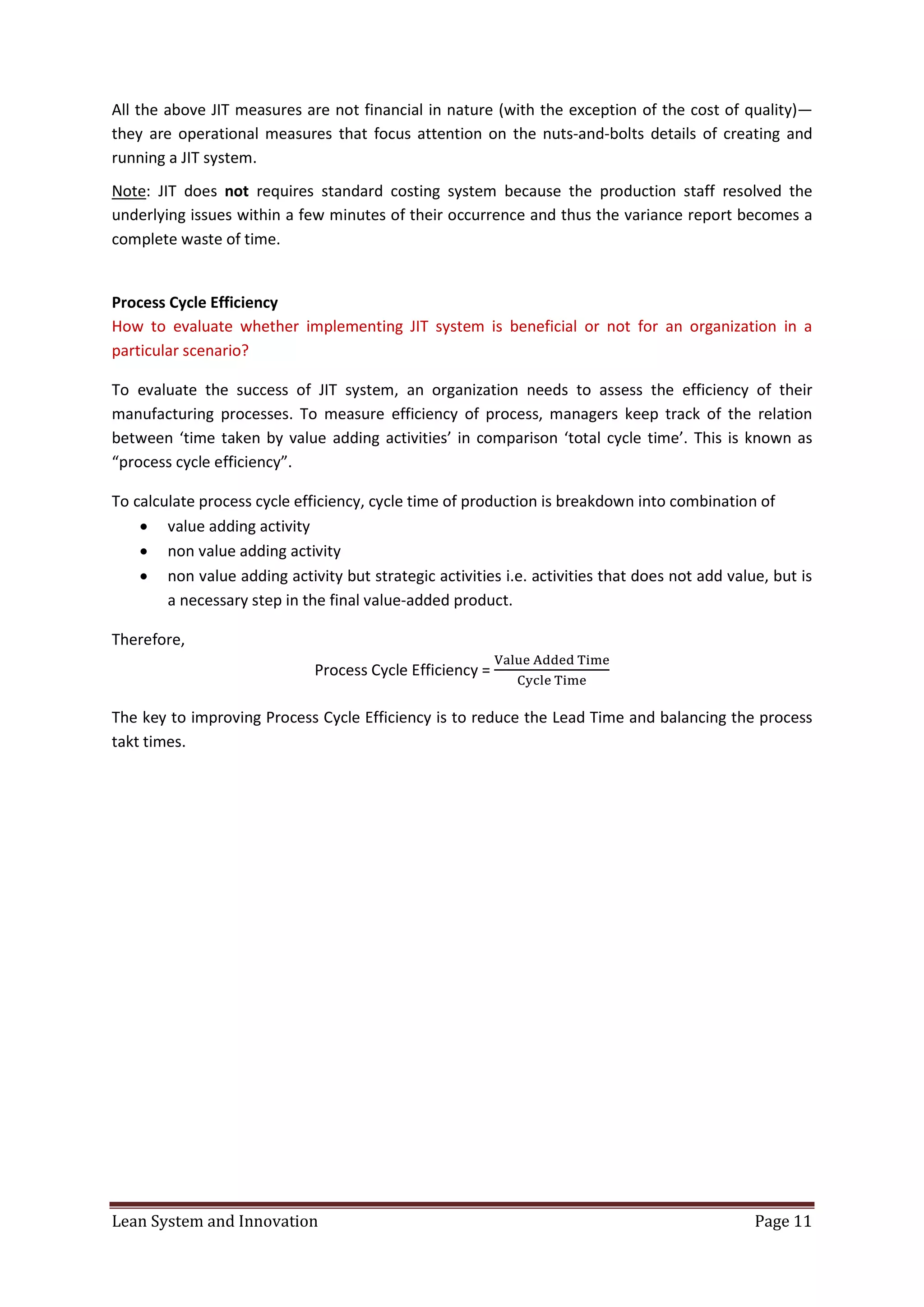 Lean System and Innovation Page 11
All the above JIT measures are not financial in nature (with the exception of the cost of quality)—
they are operational measures that focus attention on the nuts-and-bolts details of creating and
running a JIT system.
Note: JIT does not requires standard costing system because the production staff resolved the
underlying issues within a few minutes of their occurrence and thus the variance report becomes a
complete waste of time.
Process Cycle Efficiency
How to evaluate whether implementing JIT system is beneficial or not for an organization in a
particular scenario?
To evaluate the success of JIT system, an organization needs to assess the efficiency of their
manufacturing processes. To measure efficiency of process, managers keep track of the relation
between ‘time taken by value adding activities’ in comparison ‘total cycle time’. This is known as
“process cycle efficiency”.
To calculate process cycle efficiency, cycle time of production is breakdown into combination of
 value adding activity
 non value adding activity
 non value adding activity but strategic activities i.e. activities that does not add value, but is
a necessary step in the final value-added product.
Therefore,
Process Cycle Efficiency =
The key to improving Process Cycle Efficiency is to reduce the Lead Time and balancing the process
takt times.
 