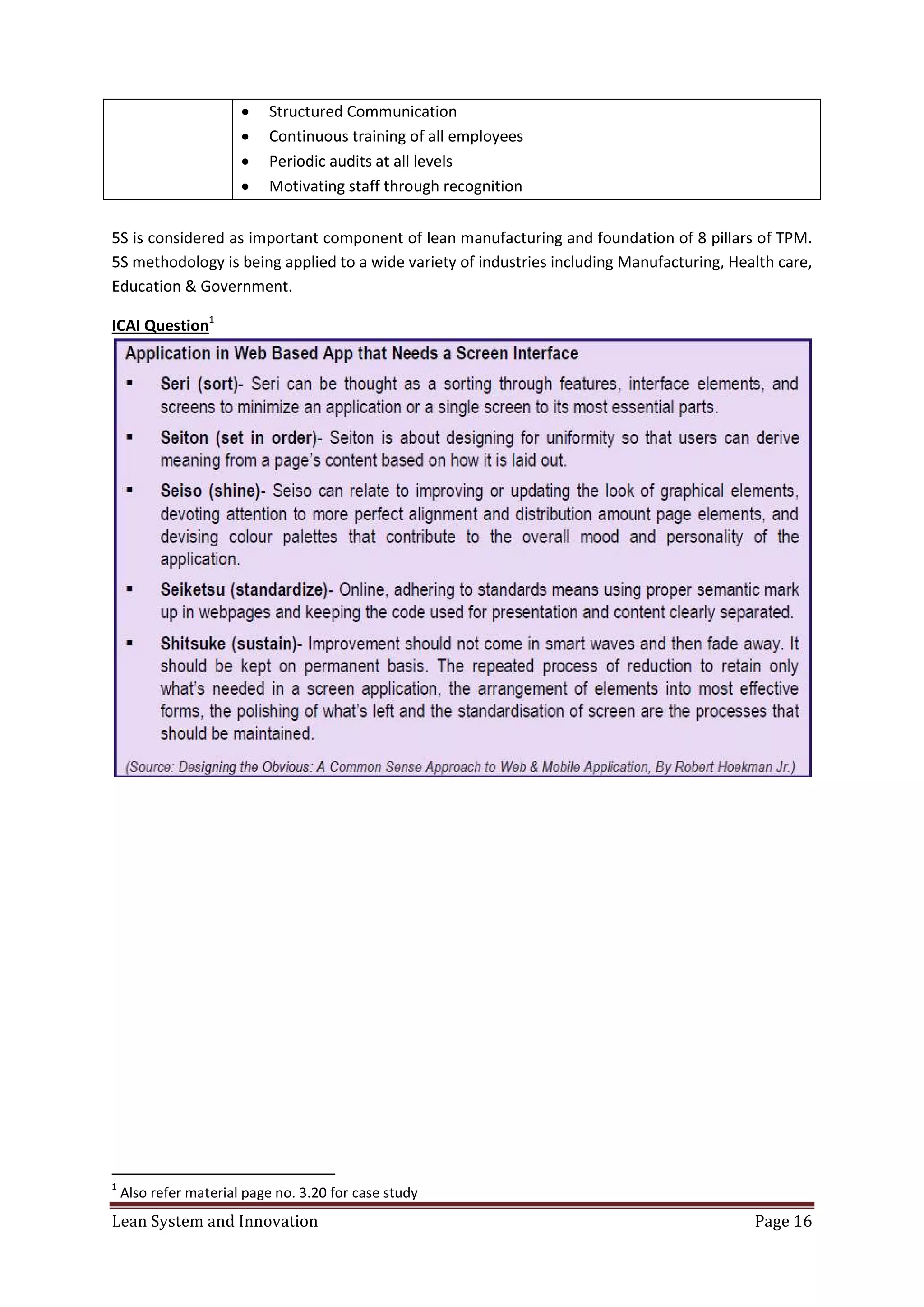 Lean System and Innovation Page 16
 Structured Communication
 Continuous training of all employees
 Periodic audits at all levels
 Motivating staff through recognition
5S is considered as important component of lean manufacturing and foundation of 8 pillars of TPM.
5S methodology is being applied to a wide variety of industries including Manufacturing, Health care,
Education & Government.
ICAI Question1
1
Also refer material page no. 3.20 for case study
 