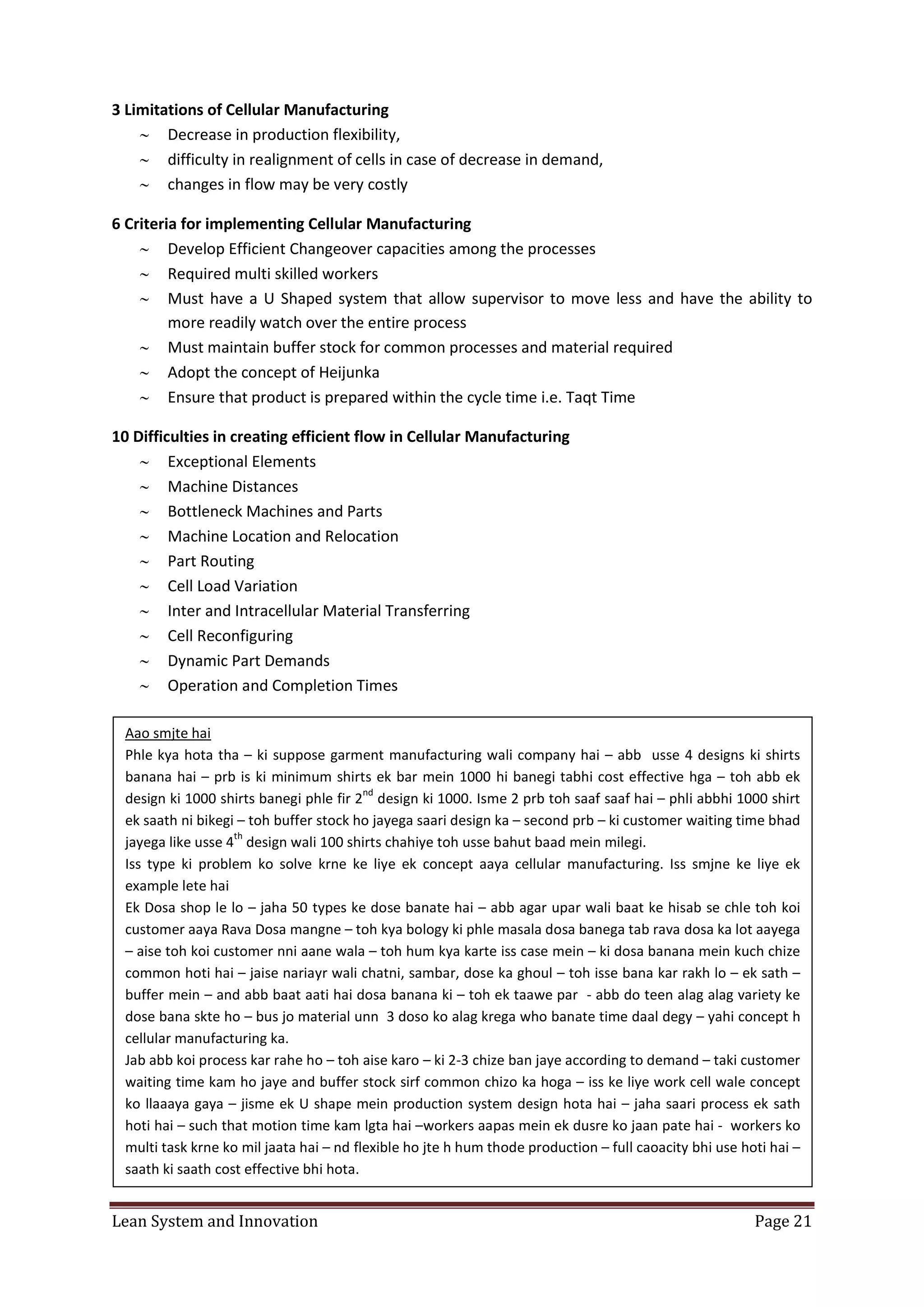 Lean System and Innovation Page 21
3 Limitations of Cellular Manufacturing
 Decrease in production flexibility,
 difficulty in realignment of cells in case of decrease in demand,
 changes in flow may be very costly
6 Criteria for implementing Cellular Manufacturing
 Develop Efficient Changeover capacities among the processes
 Required multi skilled workers
 Must have a U Shaped system that allow supervisor to move less and have the ability to
more readily watch over the entire process
 Must maintain buffer stock for common processes and material required
 Adopt the concept of Heijunka
 Ensure that product is prepared within the cycle time i.e. Taqt Time
10 Difficulties in creating efficient flow in Cellular Manufacturing
 Exceptional Elements
 Machine Distances
 Bottleneck Machines and Parts
 Machine Location and Relocation
 Part Routing
 Cell Load Variation
 Inter and Intracellular Material Transferring
 Cell Reconfiguring
 Dynamic Part Demands
 Operation and Completion Times
Aao smjte hai
Phle kya hota tha – ki suppose garment manufacturing wali company hai – abb usse 4 designs ki shirts
banana hai – prb is ki minimum shirts ek bar mein 1000 hi banegi tabhi cost effective hga – toh abb ek
design ki 1000 shirts banegi phle fir 2
nd
design ki 1000. Isme 2 prb toh saaf saaf hai – phli abbhi 1000 shirt
ek saath ni bikegi – toh buffer stock ho jayega saari design ka – second prb – ki customer waiting time bhad
jayega like usse 4
th
design wali 100 shirts chahiye toh usse bahut baad mein milegi.
Iss type ki problem ko solve krne ke liye ek concept aaya cellular manufacturing. Iss smjne ke liye ek
example lete hai
Ek Dosa shop le lo – jaha 50 types ke dose banate hai – abb agar upar wali baat ke hisab se chle toh koi
customer aaya Rava Dosa mangne – toh kya bology ki phle masala dosa banega tab rava dosa ka lot aayega
– aise toh koi customer nni aane wala – toh hum kya karte iss case mein – ki dosa banana mein kuch chize
common hoti hai – jaise nariayr wali chatni, sambar, dose ka ghoul – toh isse bana kar rakh lo – ek sath –
buffer mein – and abb baat aati hai dosa banana ki – toh ek taawe par - abb do teen alag alag variety ke
dose bana skte ho – bus jo material unn 3 doso ko alag krega who banate time daal degy – yahi concept h
cellular manufacturing ka.
Jab abb koi process kar rahe ho – toh aise karo – ki 2-3 chize ban jaye according to demand – taki customer
waiting time kam ho jaye and buffer stock sirf common chizo ka hoga – iss ke liye work cell wale concept
ko llaaaya gaya – jisme ek U shape mein production system design hota hai – jaha saari process ek sath
hoti hai – such that motion time kam lgta hai –workers aapas mein ek dusre ko jaan pate hai - workers ko
multi task krne ko mil jaata hai – nd flexible ho jte h hum thode production – full caoacity bhi use hoti hai –
saath ki saath cost effective bhi hota.
 