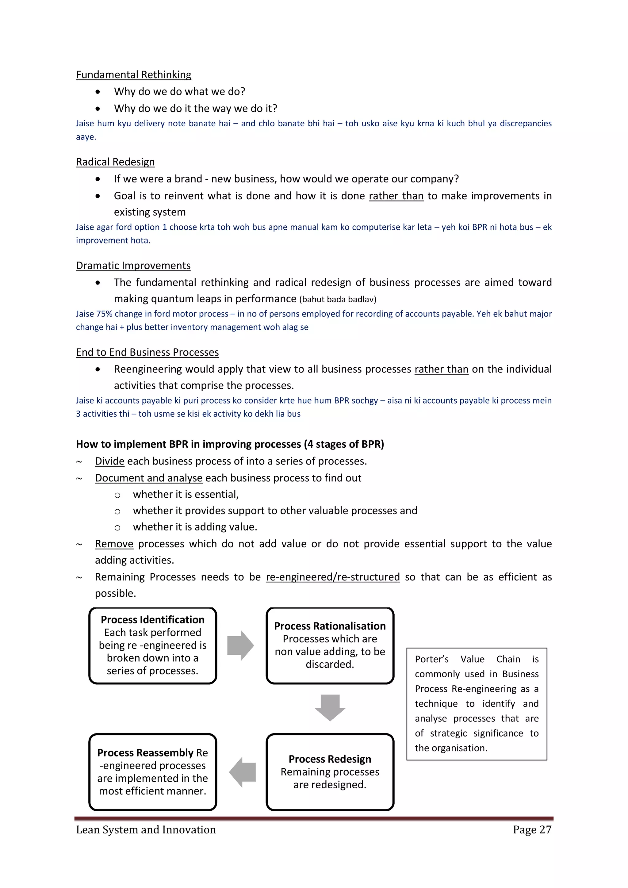 Lean System and Innovation Page 27
Fundamental Rethinking
 Why do we do what we do?
 Why do we do it the way we do it?
Jaise hum kyu delivery note banate hai – and chlo banate bhi hai – toh usko aise kyu krna ki kuch bhul ya discrepancies
aaye.
Radical Redesign
 If we were a brand - new business, how would we operate our company?
 Goal is to reinvent what is done and how it is done rather than to make improvements in
existing system
Jaise agar ford option 1 choose krta toh woh bus apne manual kam ko computerise kar leta – yeh koi BPR ni hota bus – ek
improvement hota.
Dramatic Improvements
 The fundamental rethinking and radical redesign of business processes are aimed toward
making quantum leaps in performance (bahut bada badlav)
Jaise 75% change in ford motor process – in no of persons employed for recording of accounts payable. Yeh ek bahut major
change hai + plus better inventory management woh alag se
End to End Business Processes
 Reengineering would apply that view to all business processes rather than on the individual
activities that comprise the processes.
Jaise ki accounts payable ki puri process ko consider krte hue hum BPR sochgy – aisa ni ki accounts payable ki process mein
3 activities thi – toh usme se kisi ek activity ko dekh lia bus
How to implement BPR in improving processes (4 stages of BPR)
 Divide each business process of into a series of processes.
 Document and analyse each business process to find out
o whether it is essential,
o whether it provides support to other valuable processes and
o whether it is adding value.
 Remove processes which do not add value or do not provide essential support to the value
adding activities.
 Remaining Processes needs to be re-engineered/re-structured so that can be as efficient as
possible.
Process Identification
Each task performed
being re -engineered is
broken down into a
series of processes.
Process Rationalisation
Processes which are
non value adding, to be
discarded.
Process Redesign
Remaining processes
are redesigned.
Process Reassembly Re
-engineered processes
are implemented in the
most efficient manner.
Porter’s Value Chain is
commonly used in Business
Process Re-engineering as a
technique to identify and
analyse processes that are
of strategic significance to
the organisation.
 