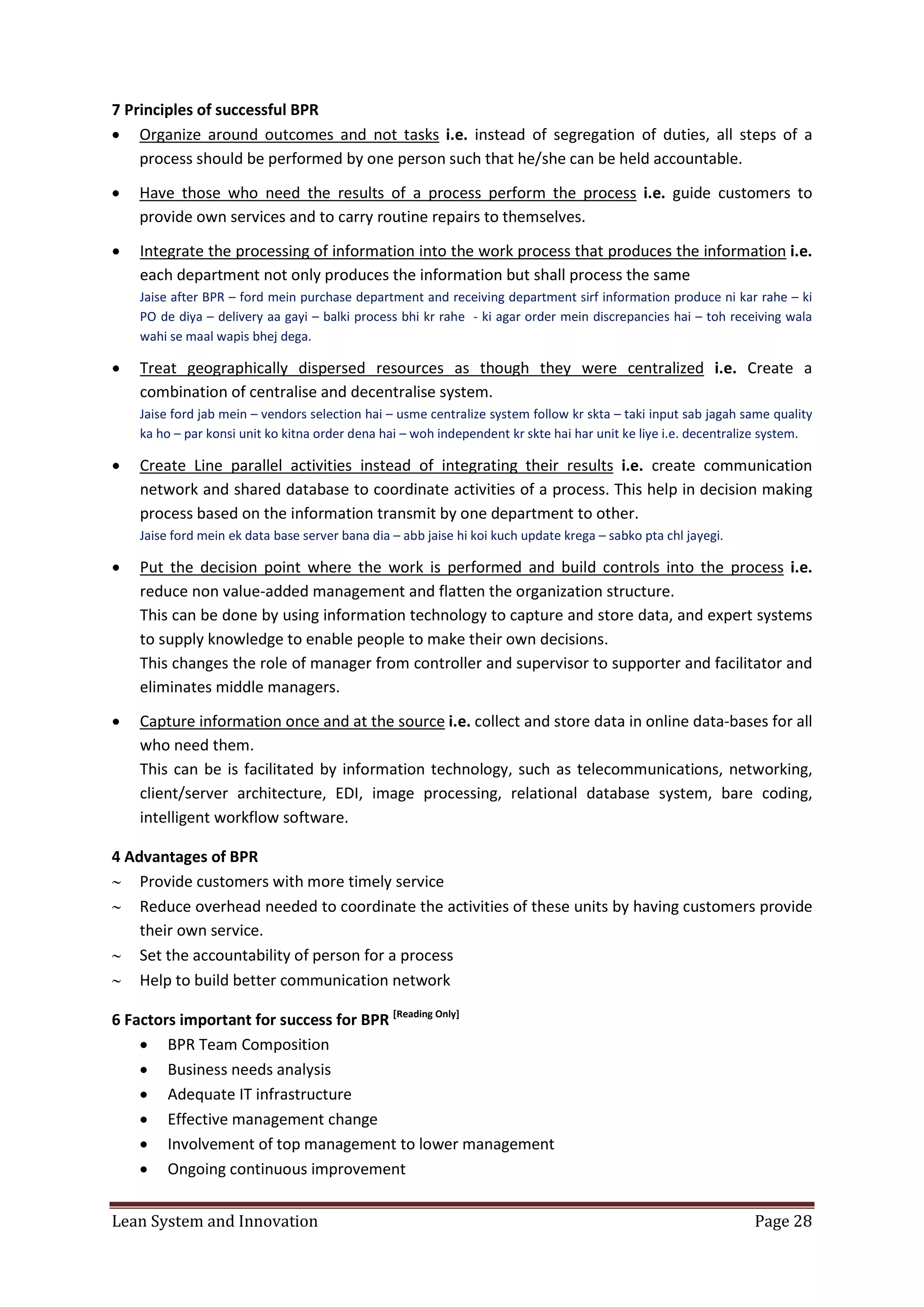 Lean System and Innovation Page 28
7 Principles of successful BPR
 Organize around outcomes and not tasks i.e. instead of segregation of duties, all steps of a
process should be performed by one person such that he/she can be held accountable.
 Have those who need the results of a process perform the process i.e. guide customers to
provide own services and to carry routine repairs to themselves.
 Integrate the processing of information into the work process that produces the information i.e.
each department not only produces the information but shall process the same
Jaise after BPR – ford mein purchase department and receiving department sirf information produce ni kar rahe – ki
PO de diya – delivery aa gayi – balki process bhi kr rahe - ki agar order mein discrepancies hai – toh receiving wala
wahi se maal wapis bhej dega.
 Treat geographically dispersed resources as though they were centralized i.e. Create a
combination of centralise and decentralise system.
Jaise ford jab mein – vendors selection hai – usme centralize system follow kr skta – taki input sab jagah same quality
ka ho – par konsi unit ko kitna order dena hai – woh independent kr skte hai har unit ke liye i.e. decentralize system.
 Create Line parallel activities instead of integrating their results i.e. create communication
network and shared database to coordinate activities of a process. This help in decision making
process based on the information transmit by one department to other.
Jaise ford mein ek data base server bana dia – abb jaise hi koi kuch update krega – sabko pta chl jayegi.
 Put the decision point where the work is performed and build controls into the process i.e.
reduce non value-added management and flatten the organization structure.
This can be done by using information technology to capture and store data, and expert systems
to supply knowledge to enable people to make their own decisions.
This changes the role of manager from controller and supervisor to supporter and facilitator and
eliminates middle managers.
 Capture information once and at the source i.e. collect and store data in online data-bases for all
who need them.
This can be is facilitated by information technology, such as telecommunications, networking,
client/server architecture, EDI, image processing, relational database system, bare coding,
intelligent workflow software.
4 Advantages of BPR
 Provide customers with more timely service
 Reduce overhead needed to coordinate the activities of these units by having customers provide
their own service.
 Set the accountability of person for a process
 Help to build better communication network
6 Factors important for success for BPR [Reading Only]
 BPR Team Composition
 Business needs analysis
 Adequate IT infrastructure
 Effective management change
 Involvement of top management to lower management
 Ongoing continuous improvement
 