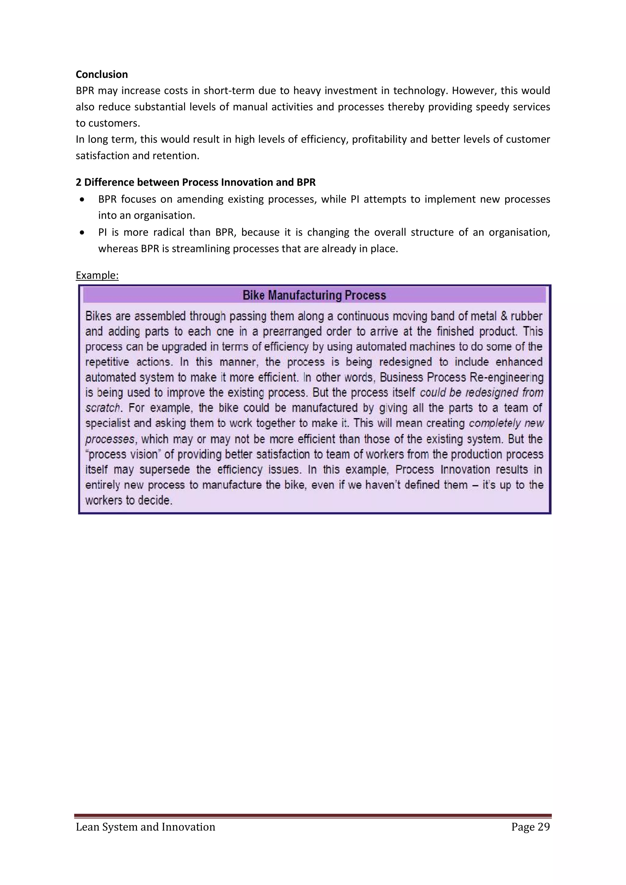 Lean System and Innovation Page 29
Conclusion
BPR may increase costs in short-term due to heavy investment in technology. However, this would
also reduce substantial levels of manual activities and processes thereby providing speedy services
to customers.
In long term, this would result in high levels of efficiency, profitability and better levels of customer
satisfaction and retention.
2 Difference between Process Innovation and BPR
 BPR focuses on amending existing processes, while PI attempts to implement new processes
into an organisation.
 PI is more radical than BPR, because it is changing the overall structure of an organisation,
whereas BPR is streamlining processes that are already in place.
Example:
 