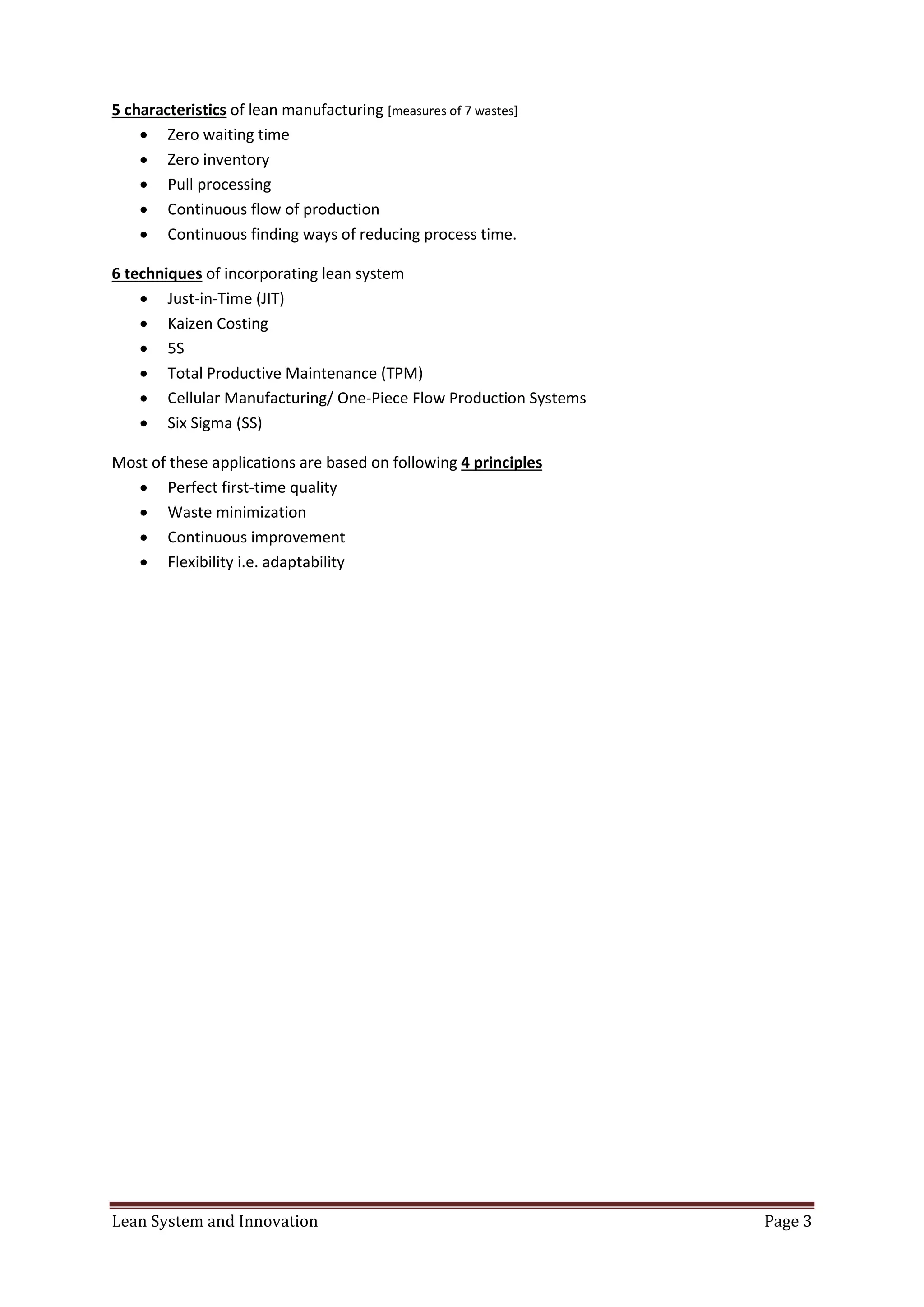 Lean System and Innovation Page 3
5 characteristics of lean manufacturing [measures of 7 wastes]
 Zero waiting time
 Zero inventory
 Pull processing
 Continuous flow of production
 Continuous finding ways of reducing process time.
6 techniques of incorporating lean system
 Just-in-Time (JIT)
 Kaizen Costing
 5S
 Total Productive Maintenance (TPM)
 Cellular Manufacturing/ One-Piece Flow Production Systems
 Six Sigma (SS)
Most of these applications are based on following 4 principles
 Perfect first-time quality
 Waste minimization
 Continuous improvement
 Flexibility i.e. adaptability
 