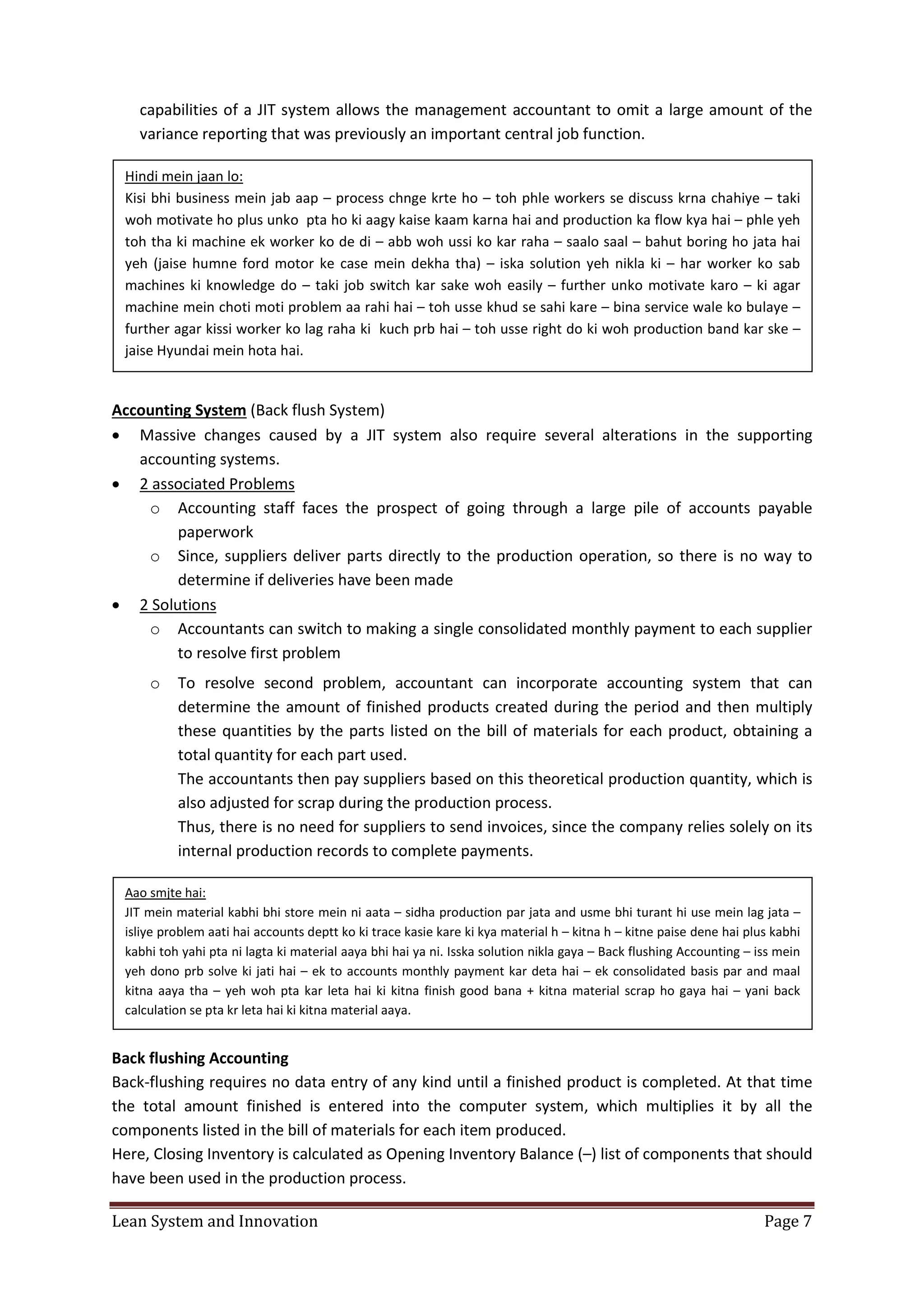 Lean System and Innovation Page 7
capabilities of a JIT system allows the management accountant to omit a large amount of the
variance reporting that was previously an important central job function.
Accounting System (Back flush System)
 Massive changes caused by a JIT system also require several alterations in the supporting
accounting systems.
 2 associated Problems
o Accounting staff faces the prospect of going through a large pile of accounts payable
paperwork
o Since, suppliers deliver parts directly to the production operation, so there is no way to
determine if deliveries have been made
 2 Solutions
o Accountants can switch to making a single consolidated monthly payment to each supplier
to resolve first problem
o To resolve second problem, accountant can incorporate accounting system that can
determine the amount of finished products created during the period and then multiply
these quantities by the parts listed on the bill of materials for each product, obtaining a
total quantity for each part used.
The accountants then pay suppliers based on this theoretical production quantity, which is
also adjusted for scrap during the production process.
Thus, there is no need for suppliers to send invoices, since the company relies solely on its
internal production records to complete payments.
Back flushing Accounting
Back-flushing requires no data entry of any kind until a finished product is completed. At that time
the total amount finished is entered into the computer system, which multiplies it by all the
components listed in the bill of materials for each item produced.
Here, Closing Inventory is calculated as Opening Inventory Balance (–) list of components that should
have been used in the production process.
Hindi mein jaan lo:
Kisi bhi business mein jab aap – process chnge krte ho – toh phle workers se discuss krna chahiye – taki
woh motivate ho plus unko pta ho ki aagy kaise kaam karna hai and production ka flow kya hai – phle yeh
toh tha ki machine ek worker ko de di – abb woh ussi ko kar raha – saalo saal – bahut boring ho jata hai
yeh (jaise humne ford motor ke case mein dekha tha) – iska solution yeh nikla ki – har worker ko sab
machines ki knowledge do – taki job switch kar sake woh easily – further unko motivate karo – ki agar
machine mein choti moti problem aa rahi hai – toh usse khud se sahi kare – bina service wale ko bulaye –
further agar kissi worker ko lag raha ki kuch prb hai – toh usse right do ki woh production band kar ske –
jaise Hyundai mein hota hai.
Aao smjte hai:
JIT mein material kabhi bhi store mein ni aata – sidha production par jata and usme bhi turant hi use mein lag jata –
isliye problem aati hai accounts deptt ko ki trace kasie kare ki kya material h – kitna h – kitne paise dene hai plus kabhi
kabhi toh yahi pta ni lagta ki material aaya bhi hai ya ni. Isska solution nikla gaya – Back flushing Accounting – iss mein
yeh dono prb solve ki jati hai – ek to accounts monthly payment kar deta hai – ek consolidated basis par and maal
kitna aaya tha – yeh woh pta kar leta hai ki kitna finish good bana + kitna material scrap ho gaya hai – yani back
calculation se pta kr leta hai ki kitna material aaya.
 
