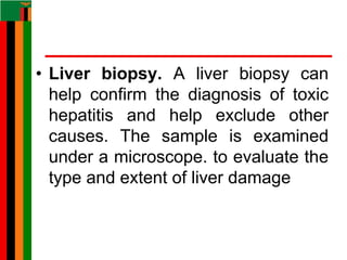 • Liver biopsy. A liver biopsy can
help confirm the diagnosis of toxic
hepatitis and help exclude other
causes. The sample is examined
under a microscope. to evaluate the
type and extent of liver damage
 